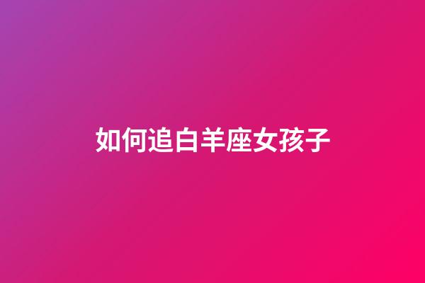 如何追白羊座女孩子-第1張-星座運勢-玄機派