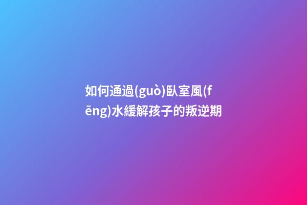 如何通過(guò)臥室風(fēng)水緩解孩子的叛逆期