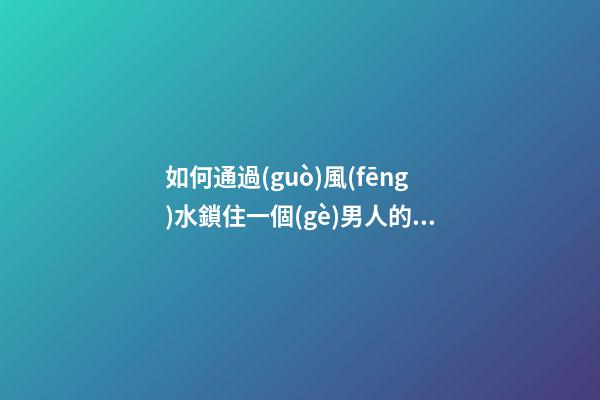 如何通過(guò)風(fēng)水鎖住一個(gè)男人的心