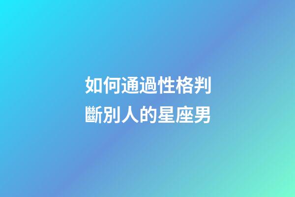 如何通過性格判斷別人的星座男-第1張-星座運勢-玄機派