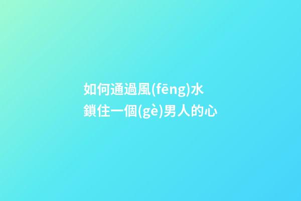 如何通過風(fēng)水鎖住一個(gè)男人的心