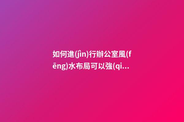 如何進(jìn)行辦公室風(fēng)水布局可以強(qiáng)化自己的職場人脈