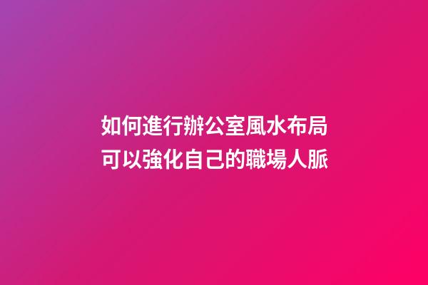 如何進行辦公室風水布局可以強化自己的職場人脈