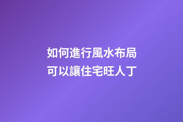 如何進行風水布局可以讓住宅旺人丁