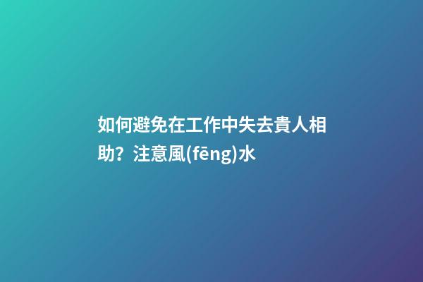 如何避免在工作中失去貴人相助？注意風(fēng)水
