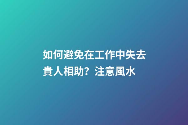 如何避免在工作中失去貴人相助？注意風水
