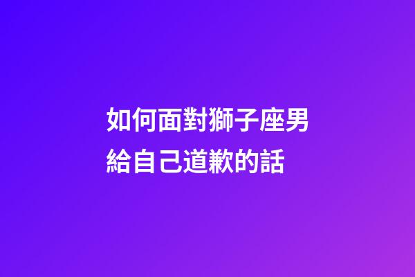 如何面對獅子座男給自己道歉的話-第1張-星座運勢-玄機派