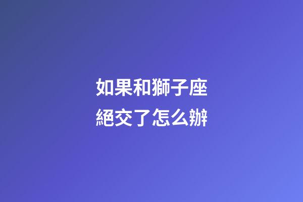 如果和獅子座絕交了怎么辦-第1張-星座運勢-玄機派