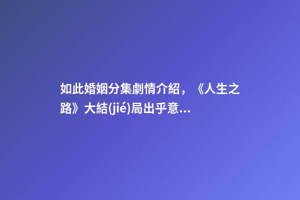 如此婚姻分集劇情介紹，《人生之路》大結(jié)局出乎意料高雙星當(dāng)了教師-第1張-觀點(diǎn)-玄機(jī)派