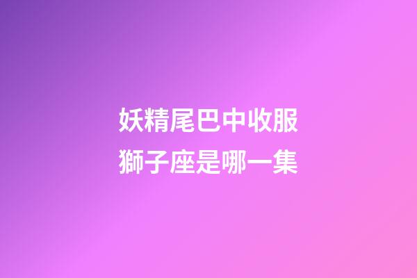 妖精尾巴中收服獅子座是哪一集-第1張-星座運勢-玄機派