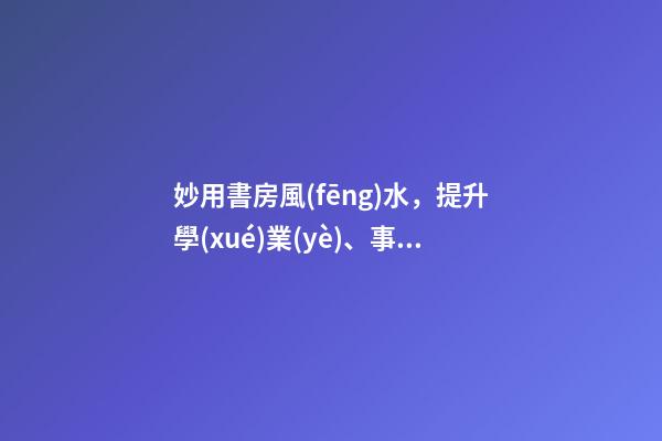 妙用書房風(fēng)水，提升學(xué)業(yè)、事業(yè)運(yùn)勢(shì)