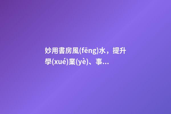 妙用書房風(fēng)水，提升學(xué)業(yè)、事業(yè)運(yùn)勢