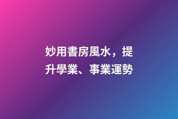 妙用書房風水，提升學業、事業運勢