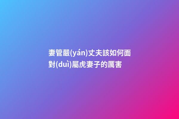 妻管嚴(yán)丈夫該如何面對(duì)屬虎妻子的厲害