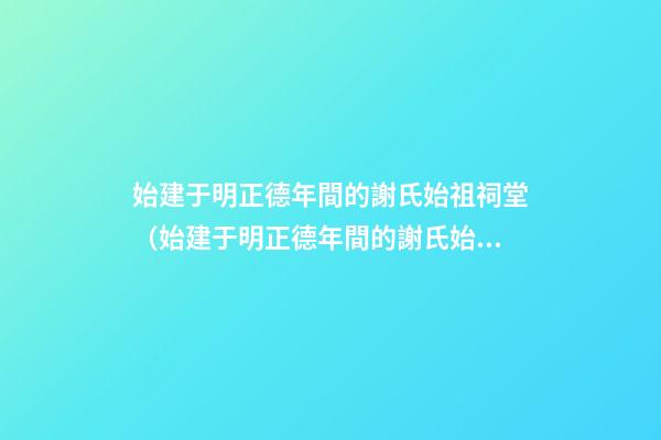 始建于明正德年間的謝氏始祖祠堂（始建于明正德年間的謝氏始祖祠堂在哪里）