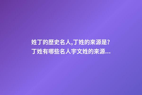 姓丁的歷史名人,丁姓的來源是？丁姓有哪些名人宇文姓的來源是？