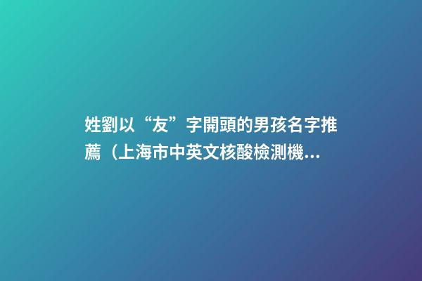 姓劉以“友”字開頭的男孩名字推薦（上海市中英文核酸檢測機構）