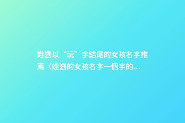 姓劉以“沅”字結尾的女孩名字推薦（姓劉的女孩名字一個字的名字）