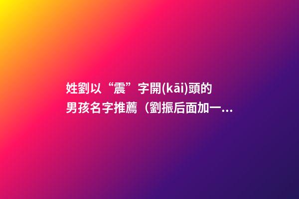 姓劉以“震”字開(kāi)頭的男孩名字推薦（劉振后面加一個(gè)字男孩的名字）