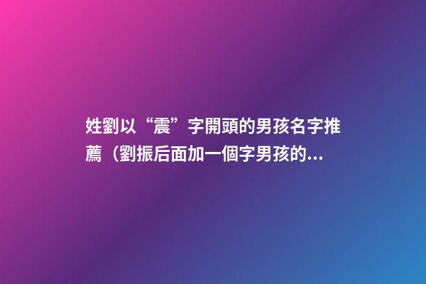 姓劉以“震”字開頭的男孩名字推薦（劉振后面加一個字男孩的名字）