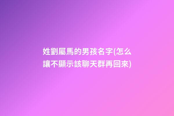姓劉屬馬的男孩名字(怎么讓不顯示該聊天群再回來)