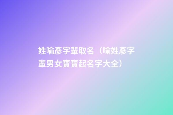 姓喻彥字輩取名（喻姓彥字輩男女寶寶起名字大全）