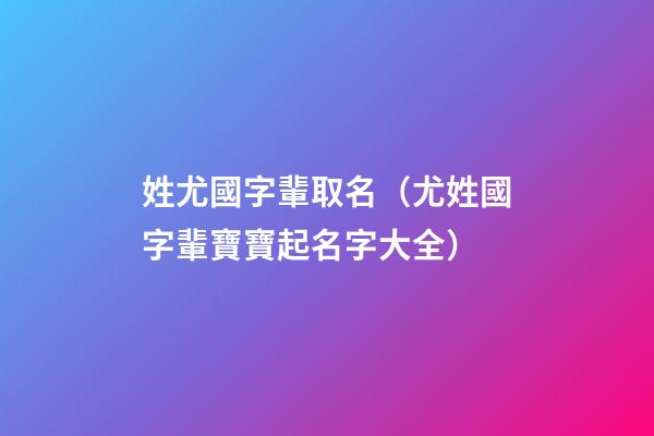 姓尤國字輩取名（尤姓國字輩寶寶起名字大全）