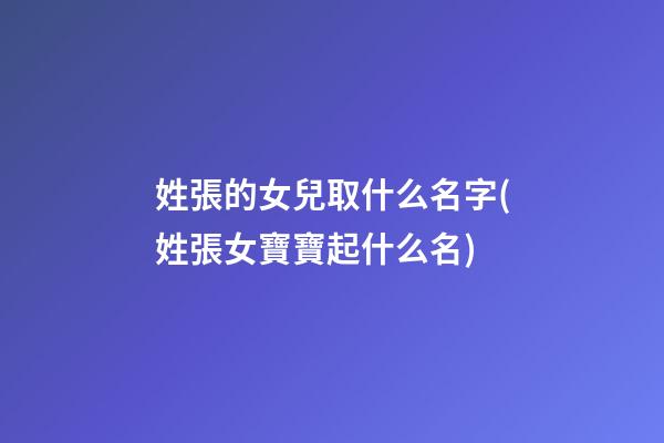 姓張的女兒取什么名字(姓張女寶寶起什么名)