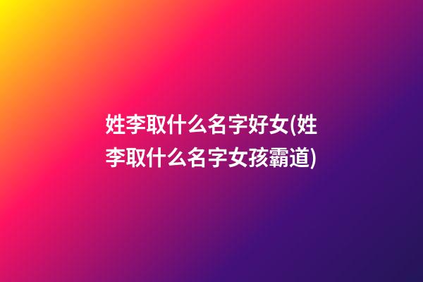 姓李取什么名字好女(姓李取什么名字女孩霸道)