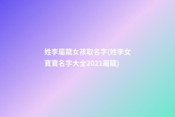 姓李屬龍女孩取名字(姓李女寶寶名字大全2021屬龍)