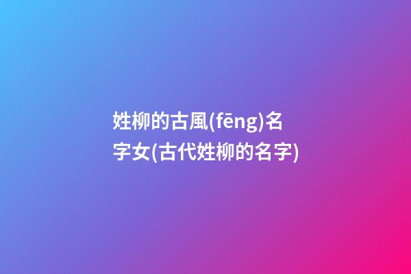 姓柳的古風(fēng)名字女(古代姓柳的名字)