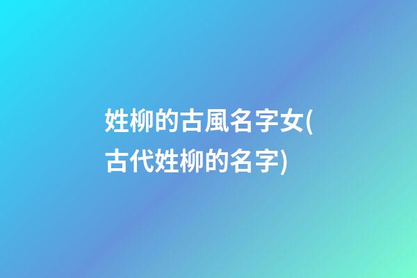 姓柳的古風名字女(古代姓柳的名字)