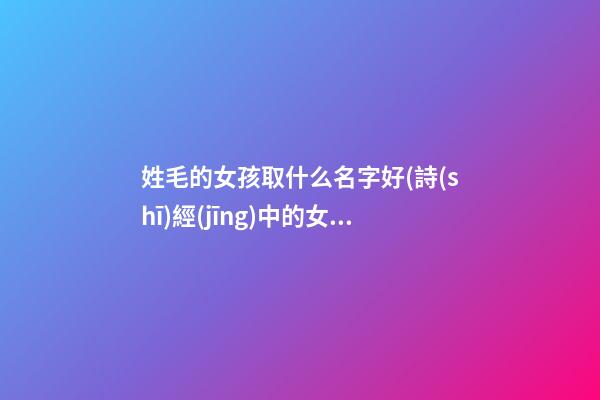 姓毛的女孩取什么名字好(詩(shī)經(jīng)中的女孩靈動(dòng)名字)