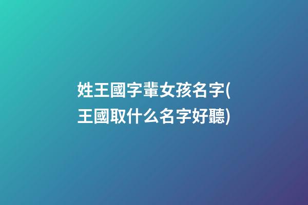 姓王國字輩女孩名字(王國取什么名字好聽)