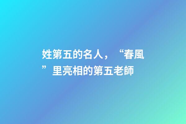 姓第五的名人，“春風”里亮相的第五老師-第1張-觀點-玄機派