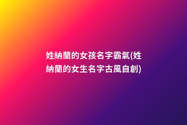 姓納蘭的女孩名字霸氣(姓納蘭的女生名字古風自創)
