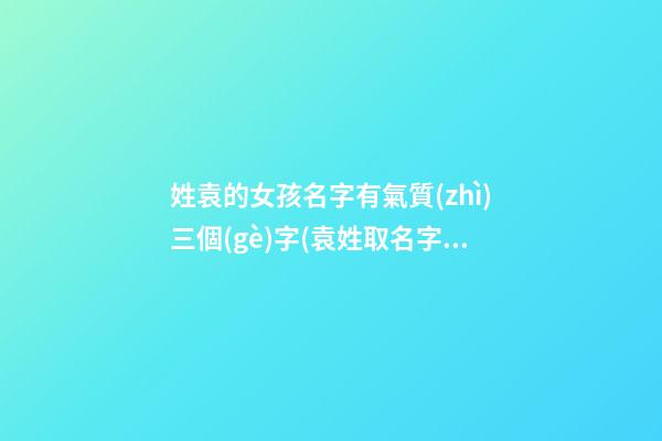姓袁的女孩名字有氣質(zhì)三個(gè)字(袁姓取名字大全女孩3字)