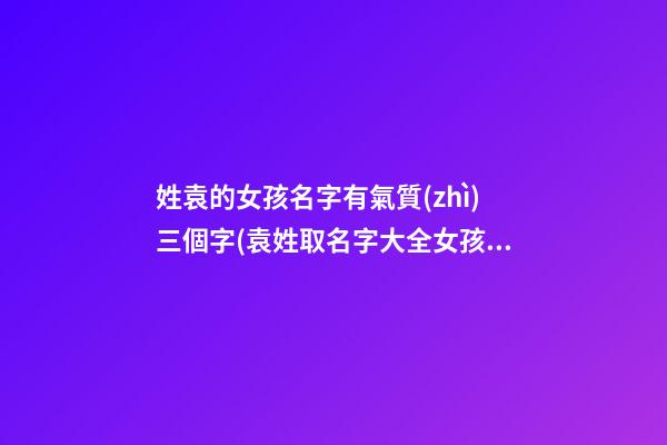 姓袁的女孩名字有氣質(zhì)三個字(袁姓取名字大全女孩3字)