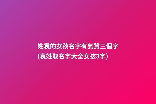 姓袁的女孩名字有氣質三個字(袁姓取名字大全女孩3字)