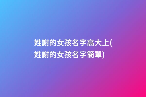 姓謝的女孩名字高大上(姓謝的女孩名字簡單)