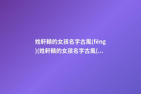 姓軒轅的女孩名字古風(fēng)(姓軒轅的女孩名字古風(fēng)四字)
