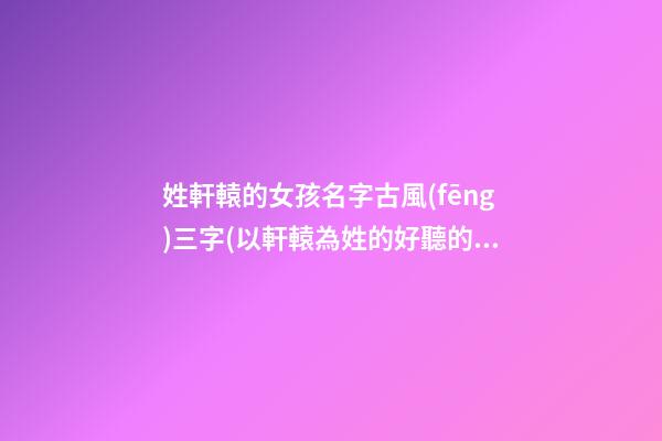 姓軒轅的女孩名字古風(fēng)三字(以軒轅為姓的好聽的名字女)