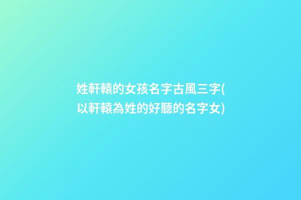 姓軒轅的女孩名字古風三字(以軒轅為姓的好聽的名字女)