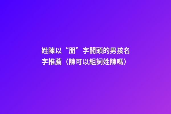 姓陳以“朋”字開頭的男孩名字推薦（陳可以組詞姓陳嗎）