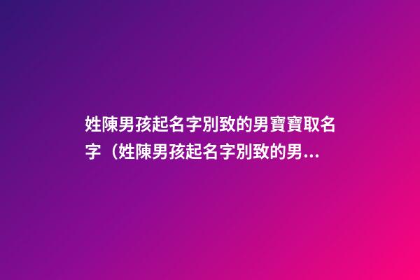 姓陳男孩起名字別致的男寶寶取名字（姓陳男孩起名字別致的男寶寶取名字大全）