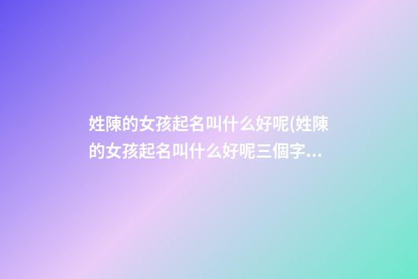姓陳的女孩起名叫什么好呢(姓陳的女孩起名叫什么好呢三個字)