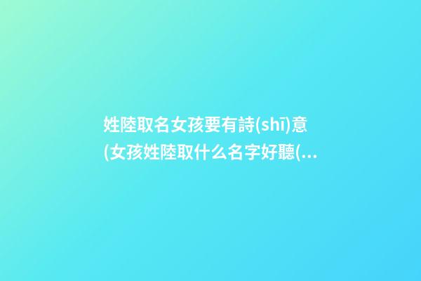 姓陸取名女孩要有詩(shī)意(女孩姓陸取什么名字好聽(tīng))