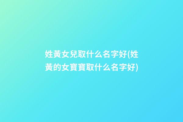 姓黃女兒取什么名字好(姓黃的女寶寶取什么名字好)
