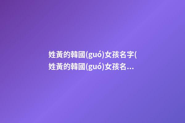 姓黃的韓國(guó)女孩名字(姓黃的韓國(guó)女孩名字叫什么)