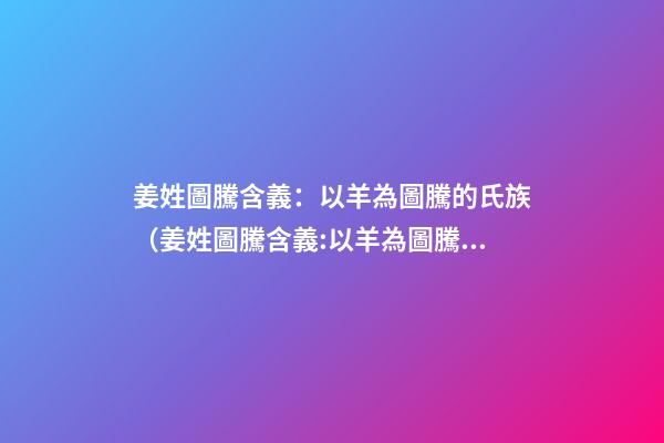 姜姓圖騰含義：以羊為圖騰的氏族（姜姓圖騰含義:以羊為圖騰的氏族是）